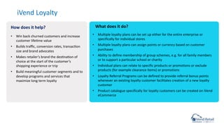 iVend Loyalty
• Multiple loyalty plans can be set up either for the entire enterprise or
specifically for individual stores
• Multiple loyalty plans can assign points or currency based on customer
purchases
• Ability to define membership of group schemes, e.g. for all family members
or to support a particular school or charity
• Individual plans can relate to specific products or promotions or exclude
products (for example clearance items) or promotions
• Loyalty Referral Programs can be defined to provide referral bonus points
whenever an existing loyalty customer facilitates creation of a new loyalty
customer
• Product catalogue specifically for loyalty customers can be created on iVend
eCommerce
• Win back churned customers and increase
customer lifecme value
• Builds traﬃc, conversion rates, transaccon
size and brand advocates
• Makes retailer’s brand the descnacon of
choice at the start of the customer’s
shopping experience or trip
• Build meaningful customer segments and to
develop programs and services that
maximize long term loyalty
How does it help? What does it do?
 