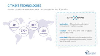 CITIXSYS TECHNOLOGIES
LEADING GLOBAL SOFTWARE PLAYER FOR ENTERPRISE RETAIL AND HOSPITALITY
10
Global Oﬃces
85+
Countries
270+
Partners
125
Employees
Motivation – Global business bringing
innovation in retail technology
Location – HQ in New York, with 10 offices
around the world
Operation – Established partner ecosystem
for effective global implementation, rollout
and after sale support
 