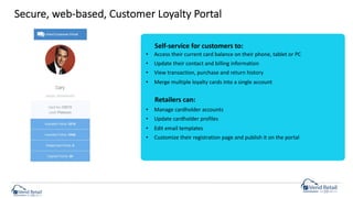 Secure, web-based, Customer Loyalty Portal
• Access their current card balance on their phone, tablet or PC
• Update their contact and billing information
• View transaction, purchase and return history
• Merge multiple loyalty cards into a single account
• Manage cardholder accounts
• Update cardholder profiles
• Edit email templates
• Customize their registration page and publish it on the portal
Retailers can:
Self-service for customers to:
 