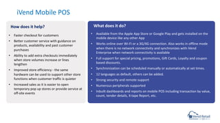 iVend Mobile POS
• Available from the Apple App Store or Google Play and gets installed on the
mobile device like any other App
• Works online over Wi-Fi or a 3G/4G connection. Also works in offline mode
when there is no network connectivity and synchronizes with iVend
Enterprise when network connectivity is available
• Full support for special pricing, promotions, Gift Cards, Loyalty and coupon
based discounts.
• Synchronization can be scheduled manually or automatically at set times.
• 12 languages as default, others can be added.
• Strong security and remote support
• Numerous peripherals supported
• Inbuilt dashboards and reports on mobile POS including transaction by value,
count, tender details, X-tape Report, etc.
• Faster checkout for customers
• Better customer service with guidance on
products, availability and past customer
purchases
• Ability to add extra checkouts immediately
when store volumes increase or lines
lengthen
• Improved store efficiency - the same
hardware can be used to support other store
functions when customer traffic is quieter
• Increased sales as it is easier to open
temporary pop up stores or provide service at
off-site events
How does it help? What does it do?
 