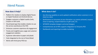 • Planorm for retailers to deploy Digital Passes
on Apple Passbook and Android devices
• Engages customers a Digital Loyalty Cards,
Coupon or Gio Cards
• Cloud-based app that enables retailers to use
the service seamlessly at the POS
• Enhances customer experience & engagement
• Timely and insighnul pass usage and customer
engagement stacsccs
• A greener alternacve to paper and plascc
• Fully integrated to the rest of iVend Retail
• Works with third party POS too
iVend Passes
• Geo-fencing capability to send updated notifications when customer is in or
close to a store
• Notifications to consumers at your discretion, e.g. points achieved, coupons
close to expiring, unspent balances on gift cards, etc.
• WYSIWYG template designer and email designer
• Comprehensive set of APIs supports integration to 3rd party POS
• Dashboards and reporting to enable marketing
How does it help? What does it do?
 