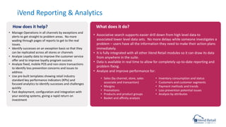 • Manage Operations in all channels by exceptions and
alerts to get straight to problem areas. No more
wading through pages of reports to get to the real
issues.
• Identify successes on an exception basis so that they
can be replicated across all stores or channels
• Analyze Loyalty data to improve the customer service
offer and to improve loyalty program success
• Analyze fixed, mobile POS and non-store transactions
to identify loss prevention concerns and issues to
address
• Use pre-built templates showing retail industry
standard key performance indicators (KPIs) and
focused analytics to identify successes and challenges
quickly
• Fast deployment, configuration and integration with
your existing systems, giving a rapid return on
investment
iVend Reporting & Analytics
• Associative search supports easier drill down from high level data to
associated lower level data sets. No more delays while someone investigates a
problem – users have all the information they need to make their action plans
immediately.
• It is fully integrated with all other iVend Retail modules so it can draw its data
from anywhere in the suite.
• Data is available in real time to allow for completely up-to-date reporting and
problem fixing.
• Analyze and improve performance for:
How does it help? What does it do?
• Sales (by channel, store, sales
associate and transaction)
• Margins
• Promotions
• Products and product groups
• Basket and affinity analysis
• Inventory consumption and status
• Customers and customer segments
• Payment methods and trends
• Loss prevention potential issues
• Analysis by attributes
 