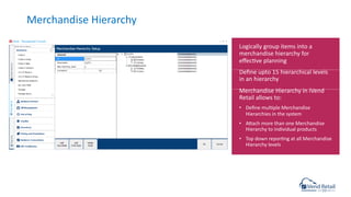 Merchandise Hierarchy
Logically group items into a
merchandise hierarchy for
eﬀeccve planning
Deﬁne upto 15 hierarchical levels
in an hierarchy
Merchandise Hierarchy in iVend
Retail allows to:
• Deﬁne mulcple Merchandise
Hierarchies in the system
• Asach more than one Merchandise
Hierarchy to individual products
• Top down reporcng at all Merchandise
Hierarchy levels
 
