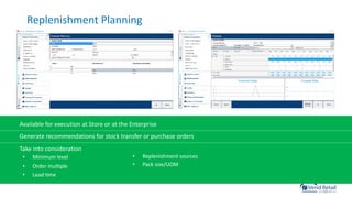 Replenishment Planning
Available for execution at Store or at the Enterprise
Generate recommendations for stock transfer or purchase orders
Take into consideration
• Minimum level
• Order mulcple
• Lead cme
• Replenishment sources
• Pack size/UOM
 