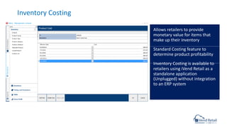 Inventory Costing
Allows retailers to provide
monetary value for items that
make up their inventory
Standard Costing feature to
determine product profitability
Inventory Costing is available to
retailers using iVend Retail as a
standalone application
(Unplugged) without integration
to an ERP system
 