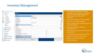 Inventory Management
• Setup Product database for standard,
serialized, batch managed, kit, assembly
and non-inventory items or download
from the core accounting / ERP
Application
• Items can be marked as non-refundable
• Store and track offline inventory
• Create, manage, build and break down kits
at individual stores
• Create and manage assemblies at
individual stores
• Define Open Items which can be used with
price override
• Track items by serial and batch numbers
• Support for variants of the product
• Multiple Unit of Measurement
• Barcode Masking
 