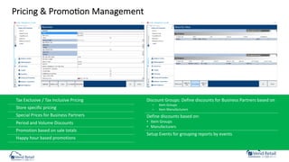 Pricing & PromoCon Management
Tax Exclusive / Tax Inclusive Pricing
Store specific pricing
Special Prices for Business Partners
Period and Volume Discounts
Promotion based on sale totals
Happy hour based promotions
Discount Groups: Define discounts for Business Partners based on
– Item Groups
– Item Manufacturers
Define discounts based on:
• Item Groups
• Manufacturers
Setup Events for grouping reports by events
 
