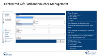Centralized Gift Card and Voucher Management
Four (4) types
• System Generated
• Pre – Printed
• User Deﬁned
• Email
Gio Cards can be deﬁned at the
Enterprise Level and also at the Store
level
Gio Cards can be scanned or swiped at
the POS
Gio Cards balances are replicated all
across the retail network
Gio Cards can be:
• Issued / sold at POS
• Recharged
• Can have a cash back
• Redeemed
 