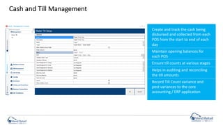 Cash and Till Management
Create and track the cash being
disbursed and collected from each
POS from the start to end of each
day
Maintain opening balances for
each POS
Ensure till counts at various stages
Helps in auditing and reconciling
the till amounts
Record Till Count variance and
post variances to the core
accounting / ERP application
 