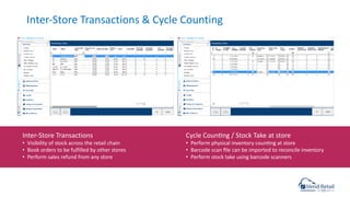 Inter-Store Transactions & Cycle Counting
Inter-Store Transactions
• Visibility of stock across the retail chain
• Book orders to be fulfilled by other stores
• Perform sales refund from any store
Cycle Councng / Stock Take at store
• Perform physical inventory councng at store
• Barcode scan ﬁle can be imported to reconcile inventory
• Perform stock take using barcode scanners
 