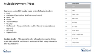 Multiple Payment Types
Payments on the POS can be made by the following tenders:
• Cash
• Credit Card (both online & offline authorization)
• Debit Card
• Check
• Travelers Check
• Voucher
• On Account – This special tender enables the user to leave advance
payment
• Gift Card
• Loyalty Points
Custom tender – This special tender allows businesses to define
their own financial instruments and control their integration with
SAP Business One
 