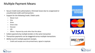 MulCple Payment Means
• Secure Credit Card authorizations: Eliminate losses due to unapproved or
unauthorized credit card transactions
• Support for the following Credit / Debit cards:
– Master Card
– Visa
– Amex
– Diners Club
– Discover
– JCB
– Others – Payment by cards other than the above
• Collect payments by multiple tenders in the same transaction
• Transaction payments can be staggered across multiple transactions
• Ability to print multiple payment receipts.
– Credit card receipts are to be printed twice, signed in duplicate
 