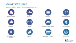 MARKETS WE SERVE
SUPPORT FOR ALL RETAIL VERTICALS AND INDUSTRIES
Fashion & Apparel Footwear Electronics Sports & Outdoors
Hospitality Optical Furniture & Home Goods Pharmaceutical
Building & Home
Supplies
Specialty Supermarket & Grocery Book Stores
 