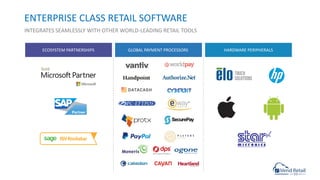 ENTERPRISE CLASS RETAIL SOFTWARE
INTEGRATES SEAMLESSLY WITH OTHER WORLD-LEADING RETAIL TOOLS
ECOSYSTEM PARTNERSHIPS GLOBAL PAYMENT PROCESSORS HARDWARE PERIPHERALS
 