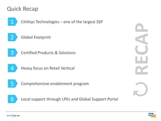 Quick Recap

 1   CitiXsys Technologies – one of the largest SSP


 2   Global Footprint


 3   Certified Products & Solutions


 4   Heavy focus on Retail Vertical


 5   Comprehensive enablement program


 6   Local support through LPEs and Global Support Portal
 