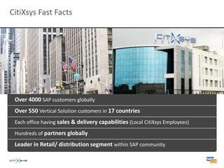 CitiXsys Fast Facts




 Over 4000 SAP customers globally
 Over 550 Vertical Solution customers in 17 countries
 Each office having sales & delivery capabilities (Local CitiXsys Employees)

 Hundreds of partners globally

 Leader in Retail/ distribution segment within SAP community
 