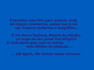 É também uma foto para quando você,É também uma foto para quando você,
em alguns momentos, pensa que é umem alguns momentos, pensa que é um
ser humano poderoso e magnífico…ser humano poderoso e magnífico…
É um Homo Sapiens, Mestre da criação,É um Homo Sapiens, Mestre da criação,
no auge de seu poder tecnológico!no auge de seu poder tecnológico!
E você sente que, com as outrasE você sente que, com as outras
seis bilhões de pessoas, …seis bilhões de pessoas, …
…… até agora, são únicos neste universo.até agora, são únicos neste universo.
 
