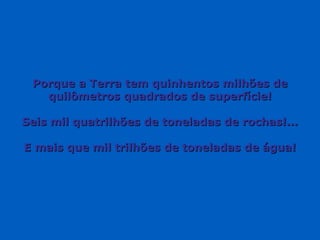 Porque a Terra tem quinhentos milhões dePorque a Terra tem quinhentos milhões de
quilômetros quadrados de superfície!quilômetros quadrados de superfície!
Seis mil quatrilhões de toneladas de rochas!...Seis mil quatrilhões de toneladas de rochas!...
E mais que mil trilhões de toneladas de água!E mais que mil trilhões de toneladas de água!
 