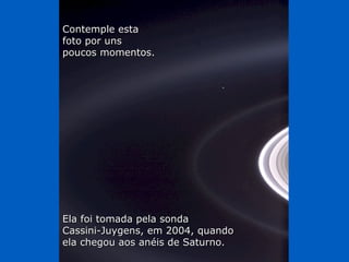 Contemple estaContemple esta
foto por unsfoto por uns
poucos momentos.poucos momentos.
Ela foi tomada pela sondaEla foi tomada pela sonda
Cassini-Juygens, em 2004, quandoCassini-Juygens, em 2004, quando
ela chegou aos anéis de Saturno.ela chegou aos anéis de Saturno.
 