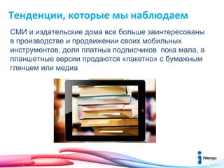 Тенденции, которые мы наблюдаем
СМИ и издательские дома все больше заинтересованы
в производстве и продвижении своих мобильных
инструментов, доля платных подписчиков пока мала, а
планшетные версии продаются «пакетно» с бумажным
глянцем или медиа

 