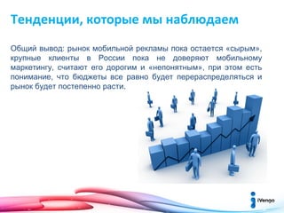 Тенденции, которые мы наблюдаем
Общий вывод: рынок мобильной рекламы пока остается «сырым»,
крупные клиенты в России пока не доверяют мобильному
маркетингу, считают его дорогим и «непонятным», при этом есть
понимание, что бюджеты все равно будет перераспределяться и
рынок будет постепенно расти.

 