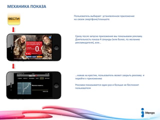 МЕХАНИКА ПОКАЗА
Пользователь выбирает установленное приложение
на своем смартфоне/планшете

Сразу после запуска приложения мы показываем рекламу.
Длительность показа 4 секунды (или более, по желанию
рекламодателя), или…

…нажав на крестик, пользователь может закрыть рекламу и
перейти к приложению
Реклама показывается один раз и больше не беспокоит
пользователя

 