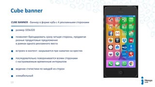 13
размер 320х320
позволяет брендировать сразу четыре стороны, продвигая
разные продуктовые предложения
в рамках одного рекламного места
встроен в контент: закрывается при нажатии на крестик
последовательно поворачивается всеми сторонами
с настраиваемым временным интервалом
ведение статистики по каждой из сторон
кликабельный
Cube banner
CUBE BANNER - баннер в форме куба с 4 рекламными сторонами
 