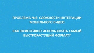 ПРОБЛЕМА №6: СЛОЖНОСТИ ИНТЕГРАЦИИ
МОБИЛЬНОГО ВИДЕО
КАК ЭФФЕКТИВНО ИСПОЛЬЗОВАТЬ САМЫЙ
БЫСТРОРАСТУЩИЙ ФОРМАТ?
 