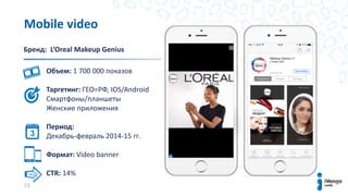 18
Mobile video
Бренд: L’Oreal Makeup Genius
Объем: 1 700 000 показов
Таргетинг: ГЕО=РФ, IOS/Android
Смартфоны/планшеты
Женские приложения
Период:
Декабрь-февраль 2014-15 гг.
Формат: Video banner
CTR: 14%
 