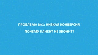 ПРОБЛЕМА №1: НИЗКАЯ КОНВЕРСИЯ
ПОЧЕМУ КЛИЕНТ НЕ ЗВОНИТ?
 