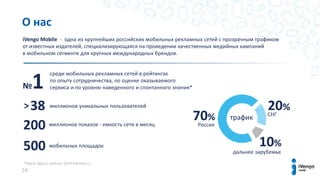 *Digital Agency рейтинг 2014 AdIndex.ru
24
iVengo Mobile - одна из крупнейших российских мобильных рекламных сетей с прозрачным трафиком
от известных издателей, специализирующаяся на проведении качественных медийных кампаний
в мобильном сегменте для крупных международных брендов.
№1
38
200
500
>
70%
20%
10%
среди мобильных рекламных сетей в рейтингах
по опыту сотрудничества, по оценке оказываемого
сервиса и по уровню наведенного и спонтанного знания*
миллионов уникальных пользователей
миллионов показов - емкость сети в месяц
мобильных площадок
Россия
СНГ
дальнее зарубежье
трафик
О нас
 