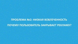 ПРОБЛЕМА №2: НИЗКАЯ ВОВЛЕЧЕННОСТЬ
ПОЧЕМУ ПОЛЬЗОВАТЕЛЬ ЗАКРЫВАЕТ РЕКЛАМУ?
 