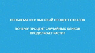ПРОБЛЕМА №3: ВЫСОКИЙ ПРОЦЕНТ ОТКАЗОВ
ПОЧЕМУ ПРОЦЕНТ СЛУЧАЙНЫХ КЛИКОВ
ПРОДОЛЖАЕТ РАСТИ?
 