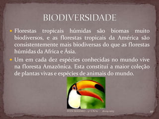  Florestas   tropicais húmidas são biomas muito
  biodiversos, e as florestas tropicais da América são
  consistentemente mais biodiversas do que as florestas
  húmidas da Africa e Ásia.
 Um em cada dez espécies conhecidas no mundo vive
  na floresta Amazônica. Esta constituí a maior coleção
  de plantas vivas e espécies de animais do mundo.




                      IVEN MÁXIMO - 5.º I N.º11   16-04-2013   10
 