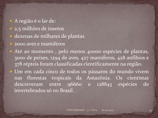  A região é o lar de:
 2,5 milhões de insetos
 dezenas de milhares de plantas
 2000 aves e mamíferos
 Até ao momento , pelo menos 40000 espécies de plantas,
  3000 de peixes, 1294 de aves, 427 mamíferos, 428 anfíbios e
  378 répteis foram classificadas cientificamente na região.
 Um em cada cinco de todos os pássaros do mundo vivem
  nas florestas tropicais da Amazônia. Os cientistas
  descreveram entre 96660 e 128843 espécies de
  invertebrados só no Brasil.


                           IVEN MÁXIMO - 5.º I N.º11   16-04-2013   11
 