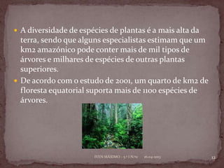  A diversidade de espécies de plantas é a mais alta da
  terra, sendo que alguns especialistas estimam que um
  km2 amazónico pode conter mais de mil tipos de
  árvores e milhares de espécies de outras plantas
  superiores.
 De acordo com o estudo de 2001, um quarto de km2 de
  floresta equatorial suporta mais de 1100 espécies de
  árvores.




                       IVEN MÁXIMO - 5.º I N.º11   16-04-2013   12
 