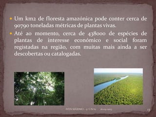  Um km2 de floresta amazónica pode conter cerca de
  90790 toneladas métricas de plantas vivas.
 Até ao momento, cerca de 438000 de espécies de
  plantas de interesse económico e social foram
  registadas na região, com muitas mais ainda a ser
  descobertas ou catalogadas.




                    IVEN MÁXIMO - 5.º I N.º11   16-04-2013   13
 