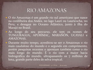  O rio Amazonas é um grande rio sul americano que nasce
  na cordilheira dos Andes, no lago Lauri ou Lauricocha, no
  Peru, e desagua no Oceano Atlântico, junto à ilha do
  Marajó no Brasil.
 Ao longo do seu percurso, ele tem os nomes de
  TUNGURAGUA, APURÍMAC, MARAÑÓN, UCAYALI e
  AMAZONAS.
 Durante muito tempo, acreditou-se ser o Amazonas o rio
  mais caudaloso do mundo e o segundo em comprimento,
  porém pesquisas recentes o apontam também como o rio
  mais longo do mundo. È o rio com a maior bacia
  hidrográfica do mundo, ultrapassando os 7 milhões de
  km2, grande parte deles de selva tropical.
                        IVEN MÁXIMO - 5.º I N.º11   16-04-2013   14
 