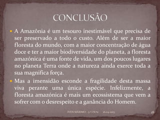  A Amazônia é um tesouro inestimável que precisa de
  ser preservado a todo o custo. Além de ser a maior
  floresta do mundo, com a maior concentração de água
  doce e ter a maior biodiversidade do planeta, a floresta
  amazónica é uma fonte de vida, um dos poucos lugares
  no planeta Terra onde a natureza ainda exerce toda a
  sua magnifica força.
 Mas a imensidão esconde a fragilidade desta massa
  viva perante uma única espécie. Infelizmente, a
  floresta amazónica é mais um ecossistema que vem a
  sofrer com o desrespeito e a ganância do Homem.
                       IVEN MÁXIMO - 5.º I N.º11   16-04-2013   18
 