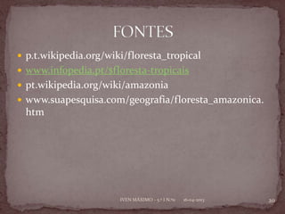  p.t.wikipedia.org/wiki/floresta_tropical
 www.infopedia.pt/$floresta-tropicais
 pt.wikipedia.org/wiki/amazonia
 www.suapesquisa.com/geografia/floresta_amazonica.
 htm




                       IVEN MÁXIMO - 5.º I N.º11   16-04-2013   20
 
