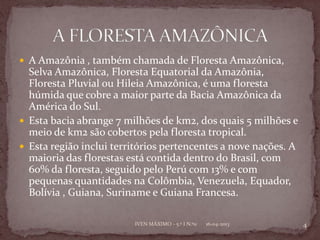 A Amazônia , também chamada de Floresta Amazônica,
  Selva Amazônica, Floresta Equatorial da Amazônia,
  Floresta Pluvial ou Hileia Amazônica, é uma floresta
  húmida que cobre a maior parte da Bacia Amazônica da
  América do Sul.
 Esta bacia abrange 7 milhões de km2, dos quais 5 milhões e
  meio de km2 são cobertos pela floresta tropical.
 Esta região inclui territórios pertencentes a nove nações. A
  maioria das florestas está contida dentro do Brasil, com
  60% da floresta, seguido pelo Perú com 13% e com
  pequenas quantidades na Colômbia, Venezuela, Equador,
  Bolívia , Guiana, Suriname e Guiana Francesa.

                         IVEN MÁXIMO - 5.º I N.º11   16-04-2013   4
 