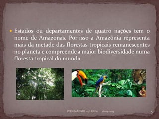  Estados ou departamentos de quatro nações tem o
 nome de Amazonas. Por isso a Amazônia representa
 mais da metade das florestas tropicais remanescentes
 no planeta e compreende a maior biodiversidade numa
 floresta tropical do mundo.




                     IVEN MÁXIMO - 5.º I N.º11   16-04-2013   5
 