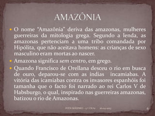  O nome “Amazônia” deriva das amazonas, mulheres
  guerreiras da mitologia grega. Segundo a lenda, as
  amazonas pertenciam a uma tribo comandada por
  Hipólita, que não aceitava homens: as crianças de sexo
  masculino eram mortas ao nascer.
 Amazona significa sem centro, em grego.
 Quando Francisco de Orellana desceu o rio em busca
  de ouro, deparou-se com as índias incamiabas. A
  vitória das icamiabas contra os invasores espanhóis foi
  tamanha que o facto foi narrado ao rei Carlos V de
  Habsburgo, o qual, inspirado nas guerreiras amazonas,
  batizou o rio de Amazonas.
                       IVEN MÁXIMO - 5.º I N.º11   16-04-2013   6
 