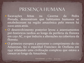  Escavações     feitas    na    Caverna     da     Pedra
  Pintada, demonstram que habitantes humanos se
  estabeleceram na região amazônica pelo menos há
  11200 anos atrás.
 O desenvolvimento posterior levou a assentamentos
  pré-históricos tardios ao longo da periferia da floresta
  em 1250 AC, o que induziu a alterações na cobertura da
  floresta.
 O primeiro europeu a percorrer o comprimento do rio
  Amazonas, foi o espanhol Francisco de Orellana em
  1542 relatando uma civilização complexa que estava a
  crescer ao longo da Amazônia.
                       IVEN MÁXIMO - 5.º I N.º11   16-04-2013   7
 