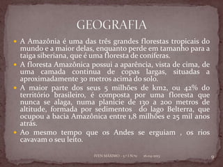  A Amazônia é uma das três grandes florestas tropicais do
  mundo e a maior delas, enquanto perde em tamanho para a
  taiga siberiana, que é uma floresta de coníferas.
 A floresta Amazônica possui a aparência, vista de cima, de
  uma camada continua de copas largas, situadas a
  aproximadamente 30 metros acima do solo.
 A maior parte dos seus 5 milhões de km2, ou 42% do
  território brasileiro, é composta por uma floresta que
  nunca se alaga, numa planície de 130 a 200 metros de
  altitude, formada por sedimentos do lago Belterra, que
  ocupou a bacia Amazônica entre 1,8 milhões e 25 mil anos
  atrás.
 Ao mesmo tempo que os Andes se erguiam , os rios
  cavavam o seu leito.

                        IVEN MÁXIMO - 5.º I N.º11   16-04-2013   9
 