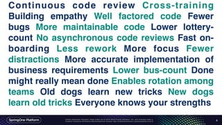 Unless otherwise indicated, these slides are © 2013-2016 Pivotal Software, Inc. and licensed under a
Creative Commons Attribution-NonCommercial license: http://creativecommons.org/licenses/by-nc/3.0/
Continuous code review Cross-training
Building empathy Well factored code Fewer
bugs More maintainable code Lower lottery-
count No asynchronous code reviews Fast on-
boarding Less rework More focus Fewer
distractions More accurate implementation of
business requirements Lower bus-count Done
might really mean done Enables rotation among
teams Old dogs learn new tricks New dogs
learn old tricks Everyone knows your strengths
8
 