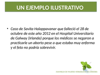 ASAMBLEA DE MUJERES YERBABUENA DE CÓRDOBA
UN EJEMPLO ILUSTRATIVO
• Caso de Savita Halappavanar que falleció el 28 de
octubre de este año 2012 en el Hospital Universitario
de Galway (Irlanda) porque los médicos se negaron a
practicarle un aborto pese a que estaba muy enferma
y el feto no podría sobrevivir.
 