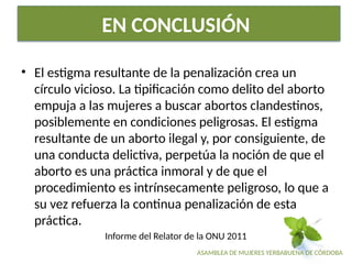 ASAMBLEA DE MUJERES YERBABUENA DE CÓRDOBA
EN CONCLUSIÓN
• El estigma resultante de la penalización crea un
círculo vicioso. La tipificación como delito del aborto
empuja a las mujeres a buscar abortos clandestinos,
posiblemente en condiciones peligrosas. El estigma
resultante de un aborto ilegal y, por consiguiente, de
una conducta delictiva, perpetúa la noción de que el
aborto es una práctica inmoral y de que el
procedimiento es intrínsecamente peligroso, lo que a
su vez refuerza la continua penalización de esta
práctica.
Informe del Relator de la ONU 2011
 