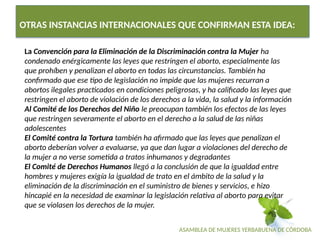 ASAMBLEA DE MUJERES YERBABUENA DE CÓRDOBA
La Convención para la Eliminación de la Discriminación contra la Mujer ha
condenado enérgicamente las leyes que restringen el aborto, especialmente las
que prohíben y penalizan el aborto en todas las circunstancias. También ha
confirmado que ese tipo de legislación no impide que las mujeres recurran a
abortos ilegales practicados en condiciones peligrosas, y ha calificado las leyes que
restringen el aborto de violación de los derechos a la vida, la salud y la información
Al Comité de los Derechos del Niño le preocupan también los efectos de las leyes
que restringen severamente el aborto en el derecho a la salud de las niñas
adolescentes
El Comité contra la Tortura también ha afirmado que las leyes que penalizan el
aborto deberían volver a evaluarse, ya que dan lugar a violaciones del derecho de
la mujer a no verse sometida a tratos inhumanos y degradantes
El Comité de Derechos Humanos llegó a la conclusión de que la igualdad entre
hombres y mujeres exigía la igualdad de trato en el ámbito de la salud y la
eliminación de la discriminación en el suministro de bienes y servicios, e hizo
hincapié en la necesidad de examinar la legislación relativa al aborto para evitar
que se violasen los derechos de la mujer.
OTRAS INSTANCIAS INTERNACIONALES QUE CONFIRMAN ESTA IDEA:
 