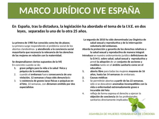 ASAMBLEA DE MUJERES YERBABUENA DE CÓRDOBA
MARCO JURÍDICO IVE ESPAÑA
En España, tras la dictadura, la legislación ha abordado el tema de la I.V.E. en dos
leyes, separadas la una de la otra 25 años.
La primera de 1985 fue conocida como ley de plazos;
La primera surge respondiendo al problema social de los
abortos clandestinos y atendiendo a la conciencia social
mayoritaria que reconocía la relevancia de los derechos
de las mujeres en relación con la maternidad.
Se despenalizaron ciertos supuestos de la IVE
En concreto cuando se de:
1. grave peligro para la vida o la salud física y
psíquica de la embarazada,
2. cuando el embarazo fuera consecuencia de una
violación, 12 semanas y haya sido denunciado
3. la existencia de graves taras físicas o psíquicas en
el feto, 22 semanas, con dictamen emitido por dos
especialistas
La segunda de 2010 ha sido denominada Ley Orgánica de
salud sexual y reproductiva y de la interrupción
voluntaria del embarazo.
Aborda la protección y garantía de los derechos relativos a
la salud sexual y reproductiva de manera integral.
Introduce en nuestro ordenamiento jurídico definiciones de
la O.M.S. sobre salud, salud sexual y reproductiva y
prevé la adopción de un conjunto de acciones y
medidas tanto en el ámbito sanitario como en el
educativo.
1. aborto libre para todas las mujeres mayores de 16
años, hasta las 14 semanas de embarazo.
2. Causas médicas
3. Se permitirán abortos a partir de las 22 semanas,
sólo si se descubren anomalías incompatibles con la
vida o enfermedad extremadamente grave e
incurable del feto
4. refleja de forma expresa el derecho a ejercer la
objeción de conciencia de los profesionales
sanitarios directamente implicados
 